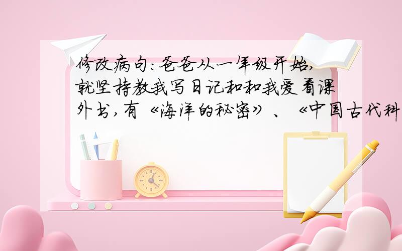 修改病句：爸爸从一年级开始,就坚持教我写日记和和我爱看课外书,有《海洋的秘密》、《中国古代科学家的故事》、《新华字典》等.