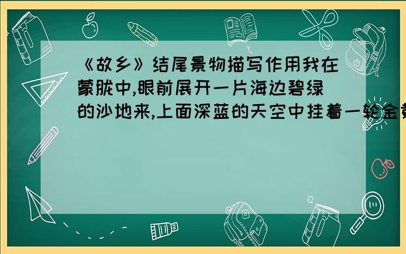 《故乡》结尾景物描写作用我在蒙胧中,眼前展开一片海边碧绿的沙地来,上面深蓝的天空中挂着一轮金黄的圆月.