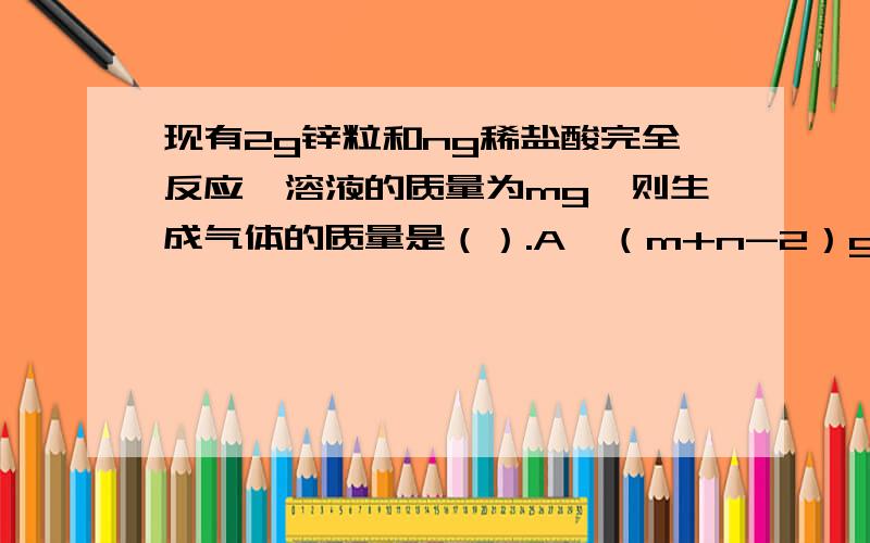 现有2g锌粒和ng稀盐酸完全反应,溶液的质量为mg,则生成气体的质量是（）.A、（m+n-2）g B、（m-n-2）g C、（2n-m）g D、（2+n-m）g