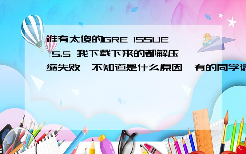 谁有太傻的GRE ISSUE 5.5 我下载下来的都解压缩失败,不知道是什么原因、有的同学请发给我好么?还有一个月啦!