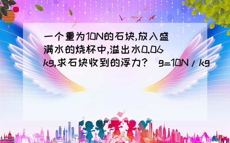 一个重为10N的石块,放入盛满水的烧杯中,溢出水0.06kg,求石块收到的浮力?（g=10N/kg）