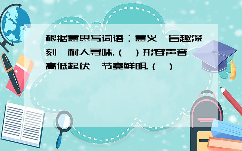 根据意思写词语：意义、旨趣深刻,耐人寻味.（ ）形容声音高低起伏,节奏鲜明.（ ）