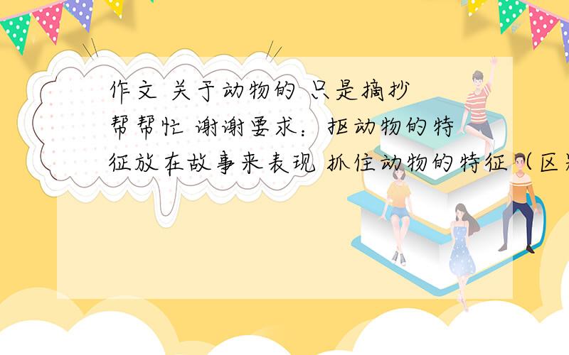 作文 关于动物的 只是摘抄 帮帮忙 谢谢要求：抠动物的特征放在故事来表现 抓住动物的特征（区别于其他动物）要有观摩顺序 围绕中心写出情感  语言要生动有趣 动词准确 多用修辞手法