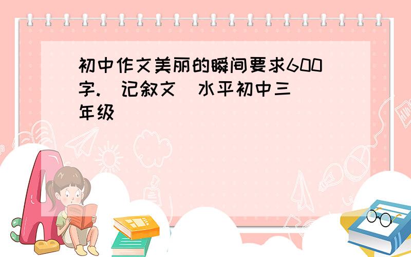 初中作文美丽的瞬间要求600字.  记叙文  水平初中三年级