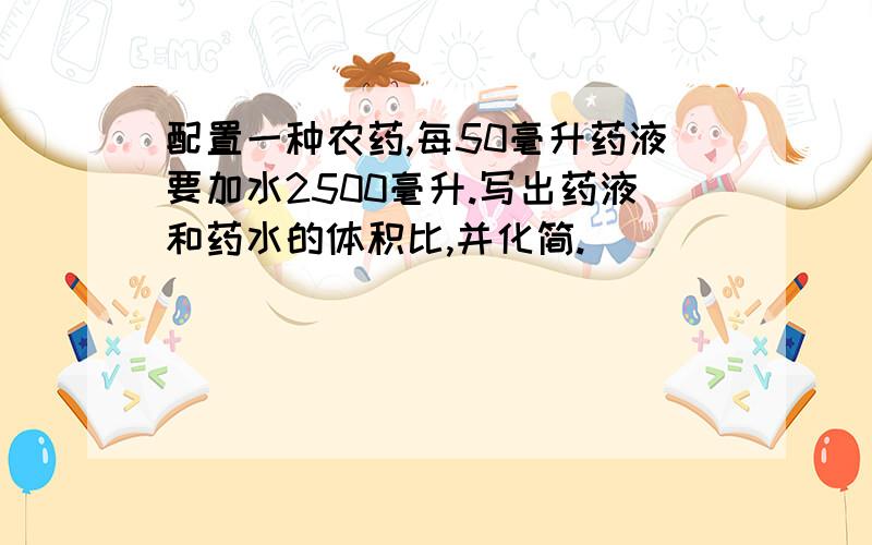 配置一种农药,每50毫升药液要加水2500毫升.写出药液和药水的体积比,并化简.