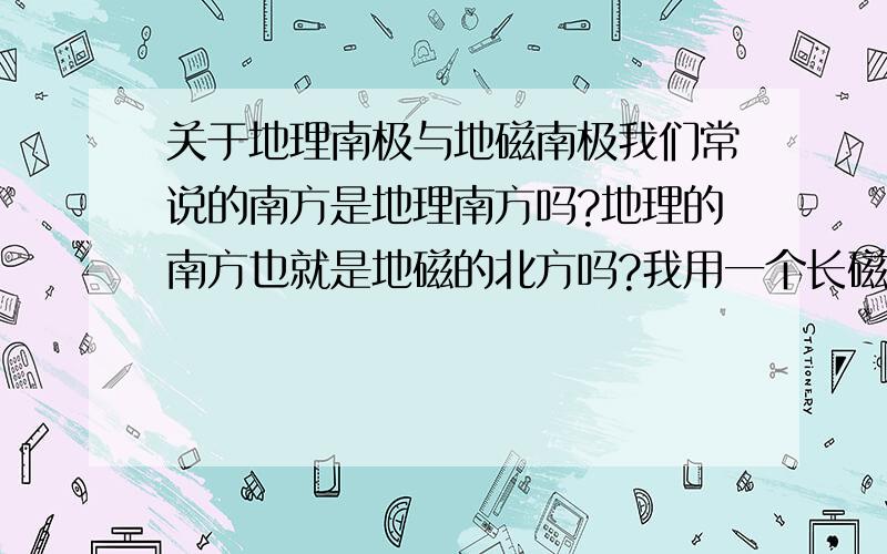 关于地理南极与地磁南极我们常说的南方是地理南方吗?地理的南方也就是地磁的北方吗?我用一个长磁铁中间用绳子挂起来,稳定后磁铁指向的南方是地磁的北方吗,如果是的话也就是说磁铁的