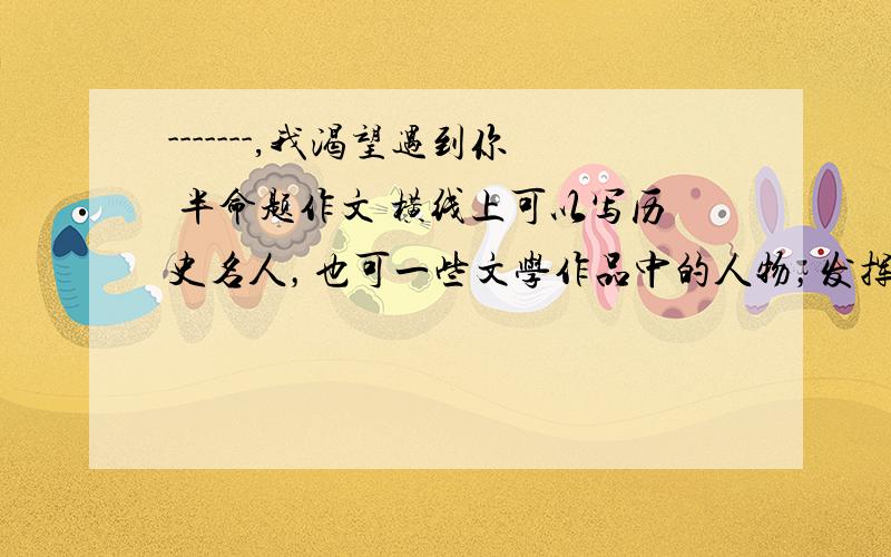 -------,我渴望遇到你 半命题作文 横线上可以写历史名人，也可一些文学作品中的人物，发挥合理的想象，写一段偶遇，写一段沟通（可创意，要合情合理）表现名人的性格和精神魅力。600字