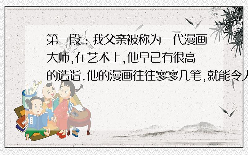 第一段：我父亲被称为一代漫画大师,在艺术上,他早已有很高的造诣.他的漫画往往寥寥几笔,就能令人物栩栩如生.尽管如此,但他精益求精,还是坚持不懈,努力提高自己的艺术水平.第二段：父