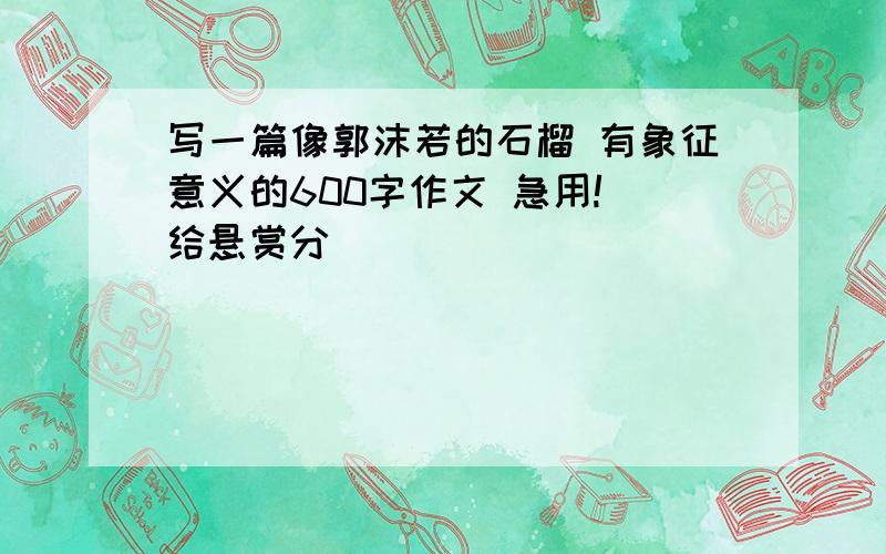 写一篇像郭沫若的石榴 有象征意义的600字作文 急用! 给悬赏分