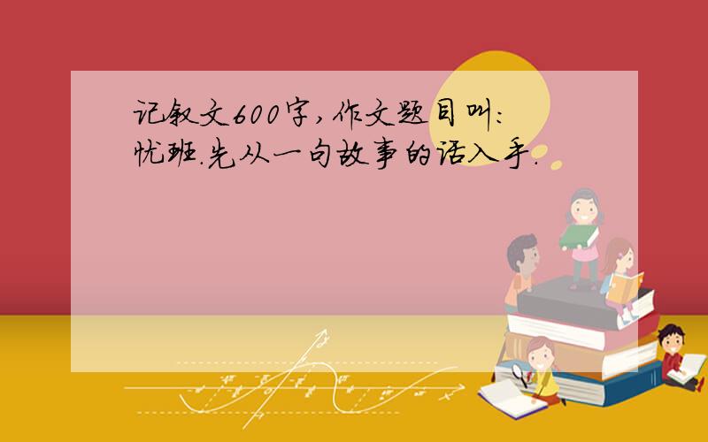 记叙文600字,作文题目叫:忧班.先从一句故事的话入手.