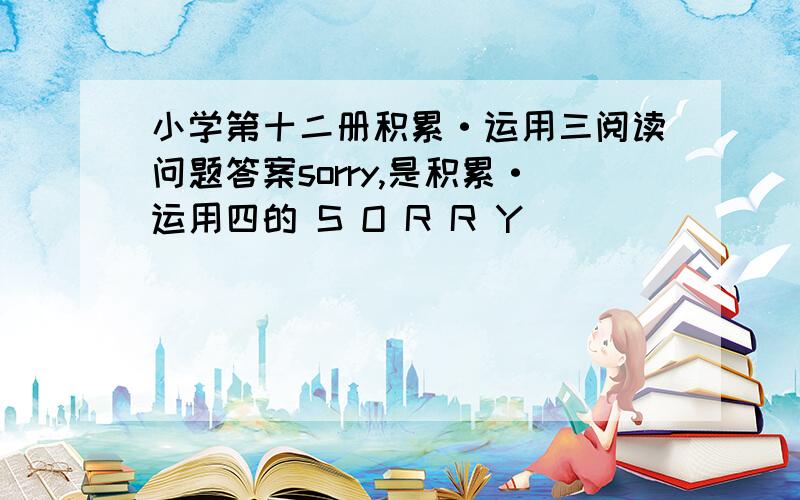 小学第十二册积累·运用三阅读问题答案sorry,是积累·运用四的 S O R R Y