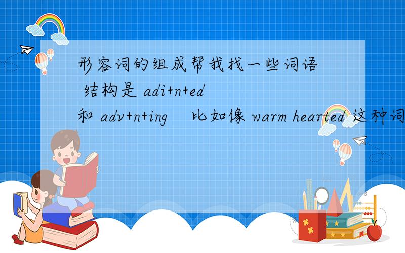 形容词的组成帮我找一些词语  结构是 adi+n+ed 和 adv+n+ing    比如像 warm hearted 这种词    每种十个  谢谢了我老师说  如果可以不查资料想出来 就可以高考英语满分了