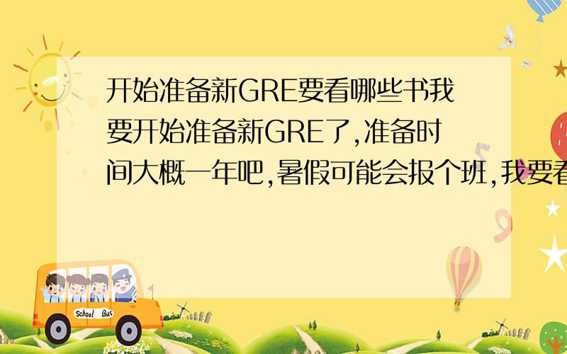 开始准备新GRE要看哪些书我要开始准备新GRE了,准备时间大概一年吧,暑假可能会报个班,我要看哪些书呢?别一下列八九本啊,我可看不过来,还有要说书名啊,别说什么红宝书,蓝宝书的,