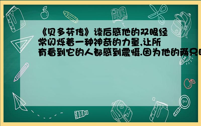 《贝多芬传》读后感他的双眼经常闪烁着一种神奇的力量,让所有看到它的人都感到震慑.因为他的两只眼睛经常会在他褐色悲壮的脸上放射出粗野的光芒,所以很多人以为他的眼睛是黑色的.其