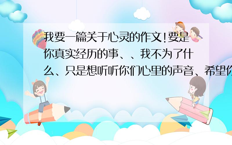 我要一篇关于心灵的作文!要是你真实经历的事、、我不为了什么、只是想听听你们心里的声音、希望你们好好写、我期待着哦、记住、一定要是真情实感唔!