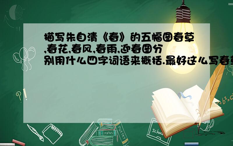 描写朱自清《春》的五幅图春草,春花,春风,春雨,迎春图分别用什么四字词语来概括.最好这么写春草-----春雨----- 春花------ 春风------- 迎春图随便 其他图要把几幅图的名字放在前面.非常非常