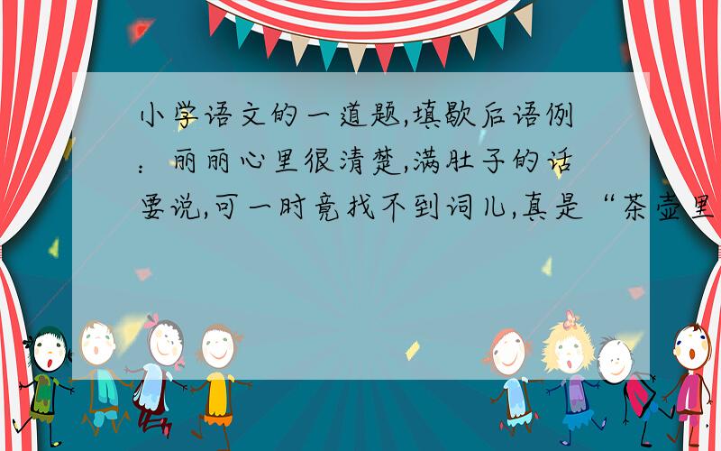 小学语文的一道题,填歇后语例：丽丽心里很清楚,满肚子的话要说,可一时竟找不到词儿,真是“茶壶里煮饺子——有货倒不出”!（1）你出的主意很有实际意思,真是“_______________——____________