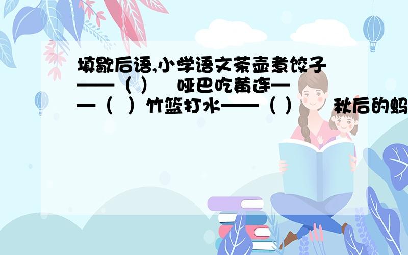 填歇后语,小学语文茶壶煮饺子——（ ）   哑巴吃黄连——（  ）竹篮打水——（ ）     秋后的蚂蚱——（  ）水中捞月——（ ）     马尾穿豆腐——（  ）肉包子打狗——（  ）  铁公鸡——