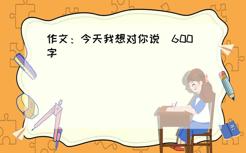 作文：今天我想对你说（600字）