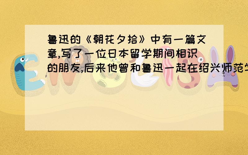 鲁迅的《朝花夕拾》中有一篇文章,写了一位日本留学期间相识的朋友,后来他曾和鲁迅一起在绍兴师范学校任这个人是谁,文章的主要内容?