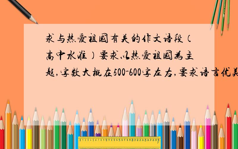 求与热爱祖国有关的作文语段（高中水准）要求以热爱祖国为主题,字数大概在500-600字左右,要求语言优美,有文采,最好是原创,要是复制别人的也行,但不能复制太出名的,如果文章好的话酌情