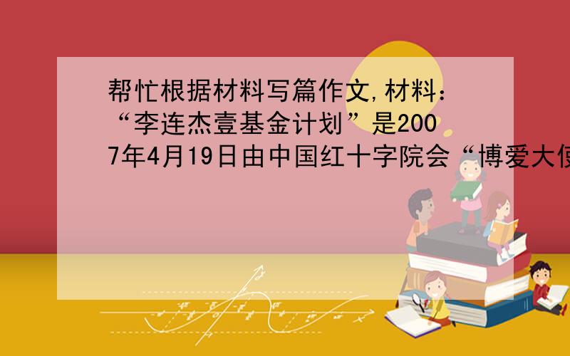 帮忙根据材料写篇作文,材料：“李连杰壹基金计划”是2007年4月19日由中国红十字院会“博爱大使”李连杰先生发起,在中国红十字总会架构下独立运作的慈善计划和专案,壹基金提出：“1人+1