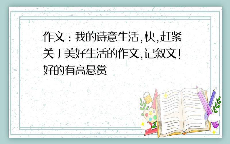 作文：我的诗意生活,快,赶紧关于美好生活的作文,记叙文!好的有高悬赏