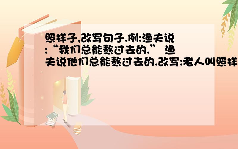 照样子,改写句子.例:渔夫说:“我们总能熬过去的.” 渔夫说他们总能熬过去的.改写:老人叫照样子,改写句子.例:渔夫说:“我们总能熬过去的.” 渔夫说他们总能熬过去的.改写:老人叫住了我,