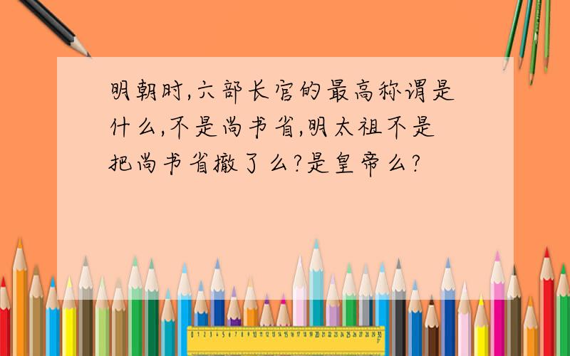 明朝时,六部长官的最高称谓是什么,不是尚书省,明太祖不是把尚书省撤了么?是皇帝么?