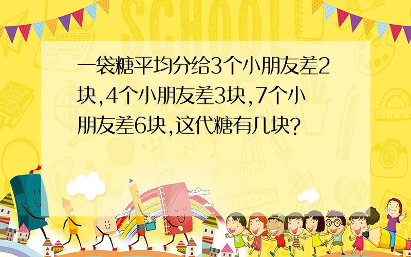 一袋糖平均分给3个小朋友差2块,4个小朋友差3块,7个小朋友差6块,这代糖有几块?