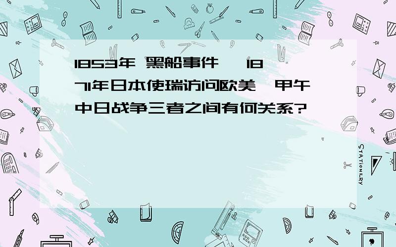 1853年 黑船事件 ,1871年日本使瑞访问欧美,甲午中日战争三者之间有何关系?