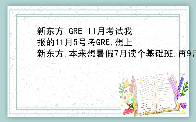 新东方 GRE 11月考试我报的11月5号考GRE,想上新东方,本来想暑假7月读个基础班,再9月到10月双休日度强化班,现在就是不知道新东方有木有在9-10月的强化班,要怎么办.