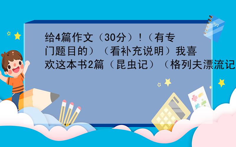 给4篇作文（30分）!（有专门题目的）（看补充说明）我喜欢这本书2篇（昆虫记）（格列夫漂流记） 家中的变化 动物的启示 .