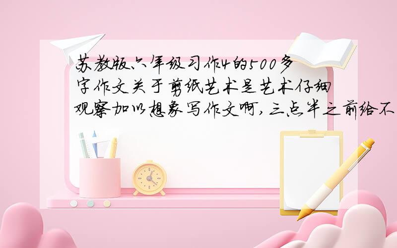 苏教版六年级习作4的500多字作文关于剪纸艺术是艺术仔细观察加以想象写作文啊,三点半之前给不准转载