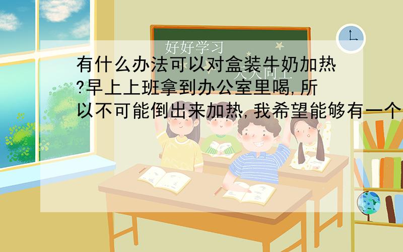 有什么办法可以对盒装牛奶加热?早上上班拿到办公室里喝,所以不可能倒出来加热,我希望能够有一个好办法不破坏盒子就能加热.