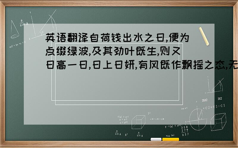 英语翻译自荷钱出水之日,便为点缀绿波,及其劲叶既生,则又日高一日,日上日妍,有风既作飘摇之态,无风亦呈袅娜之姿,是我于花之未开,先享无穷逸致矣.迨至菡萏成花,娇娇欲滴,后先相继,自夏