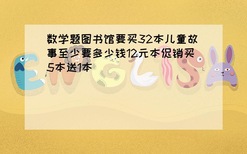 数学题图书馆要买32本儿童故事至少要多少钱12元本促销买5本送1本