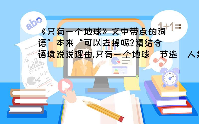 《只有一个地球》文中带点的词语”本来“可以去掉吗?请结合语境说说理由.只有一个地球（节选）人类生活所需要的水资源、森林资源、大气资源,本来是可以不断再生,长期给人类做贡献的