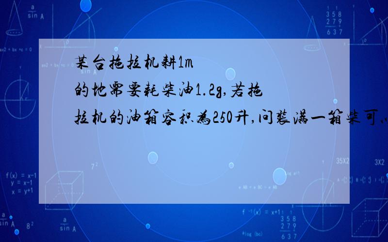 某台拖拉机耕1m²的地需要耗柴油1.2g,若拖拉机的油箱容积为250升,问装满一箱柴可以耕多少平方米的土地,柴油的密度为0.85×10³Kg/m³…………要过程