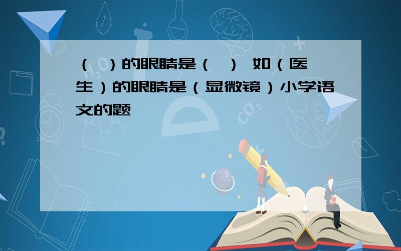 （ ）的眼睛是（ ） 如（医生）的眼睛是（显微镜）小学语文的题