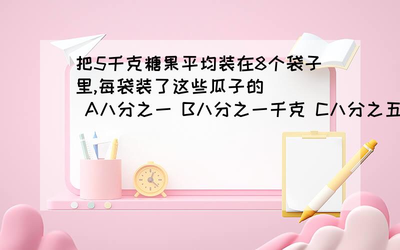 把5千克糖果平均装在8个袋子里,每袋装了这些瓜子的（ ） A八分之一 B八分之一千克 C八分之五 D八分之五千克正确答案是A还是D,说说为什么?在我班里很多人选D,但只有我才选A.谁对?