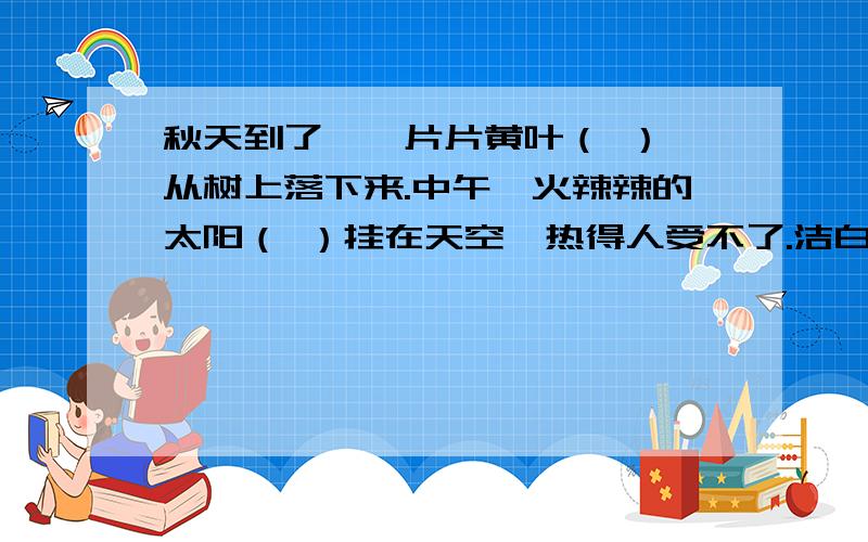 秋天到了,一片片黄叶（ ）,从树上落下来.中午,火辣辣的太阳（ ）挂在天空,热得人受不了.洁白的雪花（ ）纷纷扬扬地飘落在地上.说明：（）里的内容必须使句子成为比喻句!