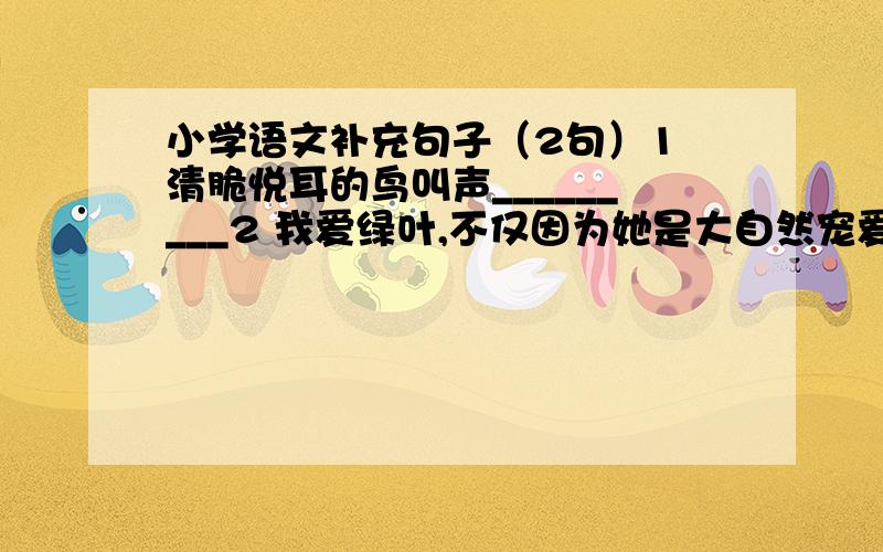 小学语文补充句子（2句）1 清脆悦耳的鸟叫声_________2 我爱绿叶,不仅因为她是大自然宠爱的儿女,_______________________.