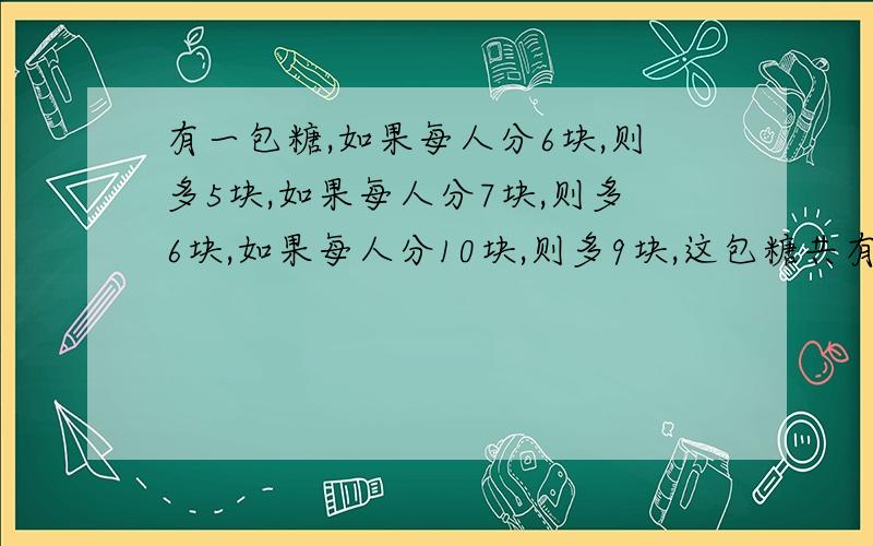 有一包糖,如果每人分6块,则多5块,如果每人分7块,则多6块,如果每人分10块,则多9块,这包糖共有多少块?谁会告诉一下谢谢