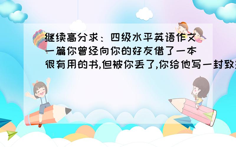 继续高分求：四级水平英语作文一篇你曾经向你的好友借了一本很有用的书,但被你丢了,你给他写一封致歉信,说明丢失的全过程,及补救的办法.