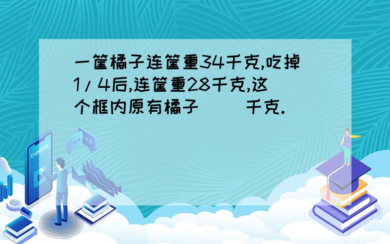 一筐橘子连筐重34千克,吃掉1/4后,连筐重28千克,这个框内原有橘子（ ）千克.