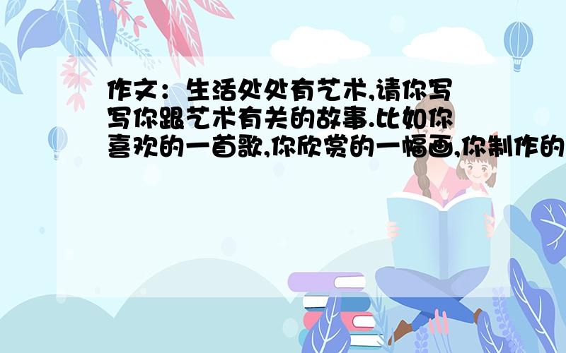 作文：生活处处有艺术,请你写写你跟艺术有关的故事.比如你喜欢的一首歌,你欣赏的一幅画,你制作的一件工艺品.它们的背后,一定有一个动人的故事,把它写下来,400—500字,（尽量不要写关于