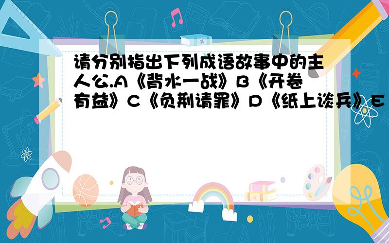 请分别指出下列成语故事中的主人公.A《背水一战》B《开卷有益》C《负荆请罪》D《纸上谈兵》E《投笔从戎》F《四面楚歌》