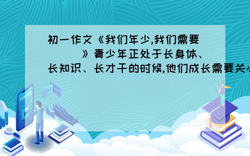 初一作文《我们年少,我们需要___》青少年正处于长身体、长知识、长才干的时候,他们成长需要关心爱护,需要教育引导,需要批评鼓励,需要宽松净化的环境,需要.请以“我们年少,我们需要____