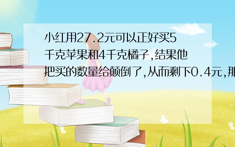 小红用27.2元可以正好买5千克苹果和4千克橘子,结果他把买的数量给颠倒了,从而剩下0.4元,那橘子每千克多少元?请给我这道题的算式,谢谢.快!